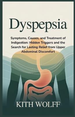 Dyspepsia: Symptoms, Causes, and Treatment of Indigestion: Hidden Triggers and the Search for Lasting Relief from Upper Abdominal Discomfort - Kith Wolff - cover