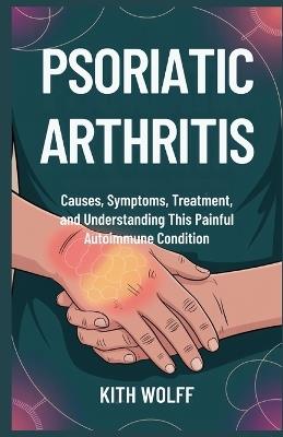 Psoriatic Arthritis: Causes, Symptoms, Treatment, and Understanding This Painful Autoimmune Condition - Kith Wolff - cover