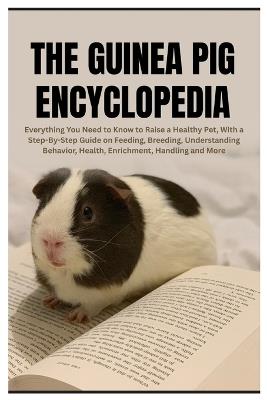 The Guinea Pig Encyclopedia: Everything You Need to Know to Raise a Healthy Pet, With a Step-By-Step Guide on Feeding, Breeding, Understanding Behavior, Health, Enrichment, Handling and More - Todd E Horsley - cover