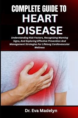 Complete Guide to Heart Disease: Understanding Risk Factors, Recognizing Warning Signs, And Exploring Effective Prevention And Management Strategies For Lifelong Cardiovascular Wellness - Eva Madelyn - cover