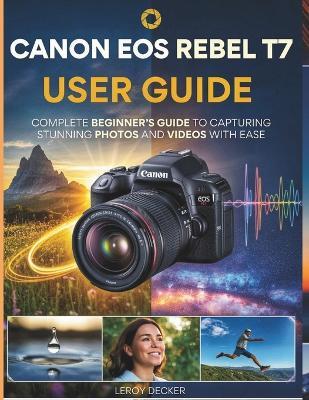 Canon EOS Rebel T7 User Guide: Complete Beginners Guide to Capturing Stunning Photos and Videos with Ease - Leroy Decker - cover