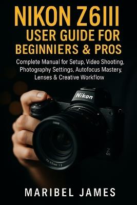 Nikon Z6III User Guide for Beginners & Pros: Complete Manual for Setup, Video Shooting, Photography Settings, Autofocus Mastery, Lenses & Creative Workflow - Maribel James - cover