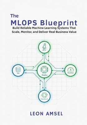 The MLOps Blueprint: Build Reliable Machine Learning Systems That Scale, Monitor, and Deliver Real Business Value. - Leon Amsel - cover