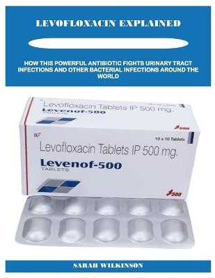Levofloxacin Explained: How This Powerful Antibiotic Fights Urinary Tract Infections and Other Bacterial Infections Around the World - Sarah Wilkinson - cover