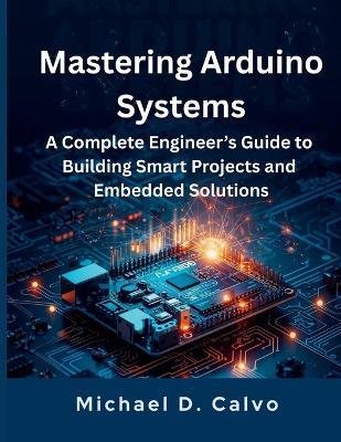 Mastering Arduino Systems: A Complete Engineer's Guide to Building Smart Projects and Embedded Solutions - Michael D Calvo - cover