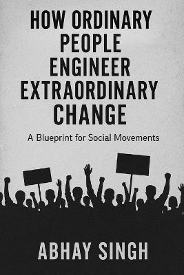 How Ordinary People Engineer Extraordinary Change: A Blueprint for Social Movements - Abhay Singh - cover