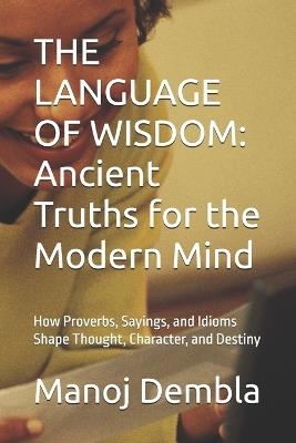 The Language of Wisdom: Ancient Truths for the Modern Mind: How Proverbs, Sayings, and Idioms Shape Thought, Character, and Destiny - Manoj Dembla - cover