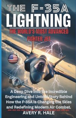 The F-35a Lightning: The World's Most Advanced Fighter Jet: A Deep Dive into the Incredible Engineering and Untold Story Behind How the F-35A Is Changing the Skies and Redefining Modern Air Combat. - Avery R Hale - cover