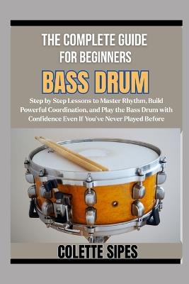 The Complete Guide for Beginners Bass Drum: Step by Step Lessons to Master Rhythm, Build Powerful Coordination, and Play the Bass Drum with Confidence Even If You've Never Played Before - Colette Sipes - cover