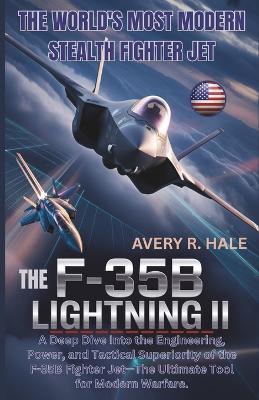 The F-35B Lightning II: The World's Most Modern Stealth Fighter Jet: A Deep Dive Into the Engineering, Power, and Tactical Superiority of the F-35B Fighter Jet-The Ultimate Tool for Modern Warfare. - Avery R Hale - cover