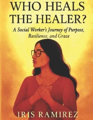 Who Heals The Healer?: A Social Worker's Journey of Purpose, Resilience, and Grace - Iris Ramirez - cover