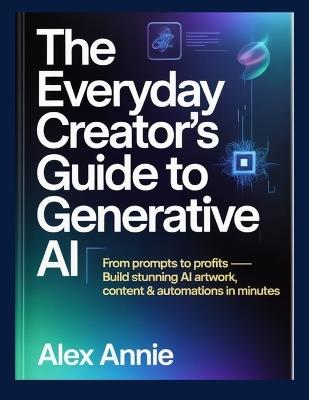 The Everyday Creator's Guide to Generative AI: From Prompts to Profits - Build Stunning AI Artwork, Content & Automations in Minutes - Alex Annie - cover