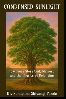 Condensed Sunlight: How Trees Store God, Memory, and the Physics of Belonging - Sunayana Shivangi Pandé - cover