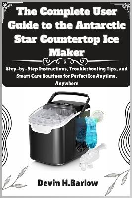 The Complete User Guide to the Antarctic Star Countertop Ice Maker: Step-by-Step Instructions, Troubleshooting Tips, and Smart Care Routines for Perfect Ice Anytime, Anywhere - Devin H Barlow - cover