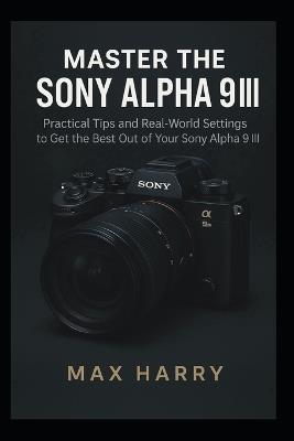 Master the Sony Alpha 9 III: Practical Tips and Real-World Settings to Get the Best Out of Your Sony Alpha 9 III - Max Harry - cover