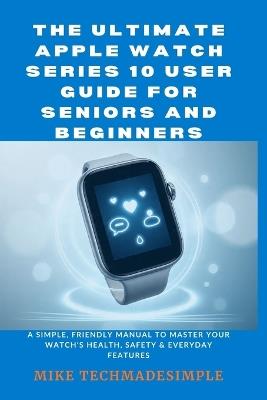 The Ultimate Apple Watch Series 10 User Guide for Seniors and Beginners: A Simple, Friendly Manual to Master Your Watch's Health, Safety & Everyday Features - Mike Techmadesimple - cover