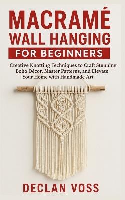 Macramé Wall Hanging for Beginners: Creative Knotting Techniques to Craft Stunning Boho Décor, Master Patterns, and Elevate Your Home with Handmade Art - Declan Voss - cover
