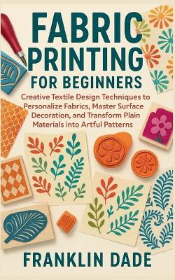 Fabric Printing for Beginners: Creative Textile Design Techniques to Personalize Fabrics, Master Surface Decoration, and Transform Plain Materials into Artful Patterns - Franklin Dade - cover
