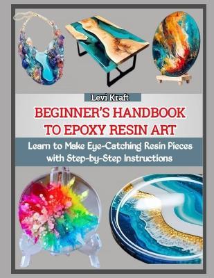 Beginner's Handbook to Epoxy Resin Art: Learn to Make Eye-Catching Resin Pieces with Step-by-Step Instructions - Levi Kraft - cover