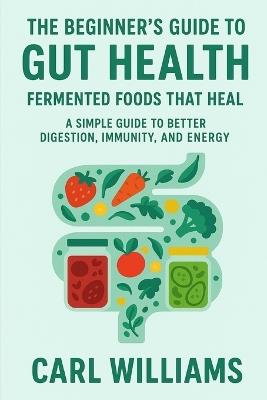 The Beginner's Guide to Gut Health: Fermented Foods That Heal - A Simple Guide to Better Digestion, Immunity, and Energy - Carl Williams - cover