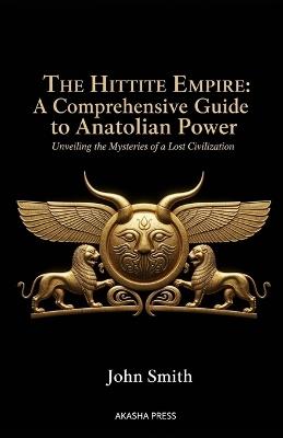 The Hittite Empire: A Comprehensive Guide to Anatolian Power: Unveiling the Mysteries of a Lost Civilization - John Smith - cover