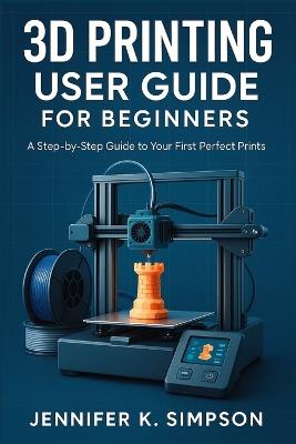 3D Printing User Guide for Beginners: A Step-by-Step Guide to Your First Perfect Prints - Jennifer K Simpson - cover