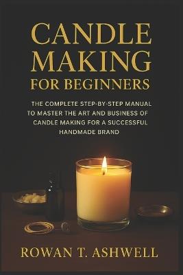 Candle Making for Beginners: The Complete Step-By-Step Manual To Master The Art And Business Of Candle Making For A Successful Handmade Brand - Rowan T Ashwell - cover