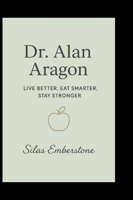 Dr. Alan Aragon: Live Better, Eat Smarter, Stay Stronger - Silas Emberstone - cover
