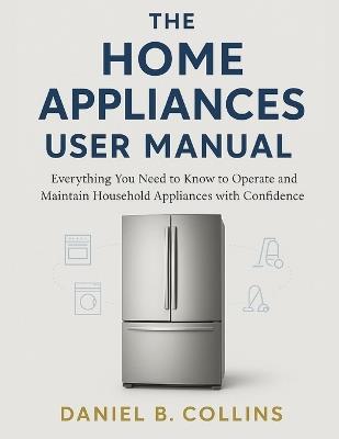 The Home Appliaces User Manual: Everything You Need to Know to Operate and Maintain Household Appliances with Confidence - Daniel B Collins - cover