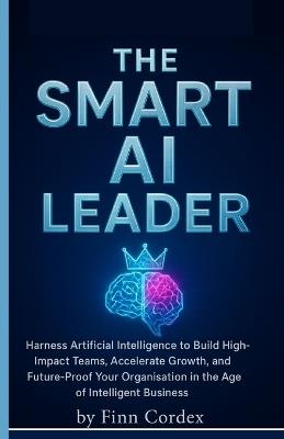 The Smart AI Leader: Harness Artificial Intelligence to Build High-Impact Teams, Accelerate Growth, and Future-Proof Your Organisation in the Age of Intelligent Business - Finn Cordex - cover