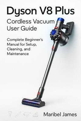 Dyson V8 Plus Cordless Vacuum User Guide: Complete Beginner's Manual for Setup, Cleaning, and Maintenance - Maribel James - cover