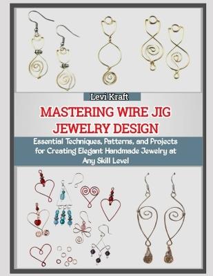 Mastering Wire Jig Jewelry Design: Essential Techniques, Patterns, and Projects for Creating Elegant Handmade Jewelry at Any Skill Level - Levi Kraft - cover