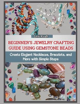 Beginner's Jewelry Crafting Guide Using Gemstone Beads: Create Elegant Necklaces, Bracelets, and More with Simple Steps - Levi Kraft - cover