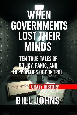 Crazy History - When Governments Lost Their Minds: Ten True Tales of Policy, Panic, and the Politics of Control - Bill Johns - cover