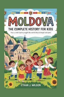Moldova: The Complete History for Kids: How a Small Country Taught the World About Strength and Spirit - Ethan J Wilson - cover