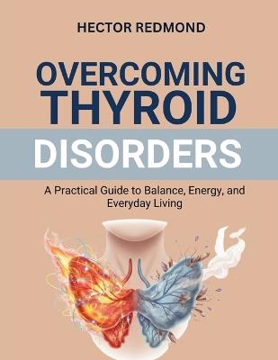Overcoming Thyroid Disorders: A Practical Guide to Balance, Energy, and Everyday Living - Hector Redmond - cover