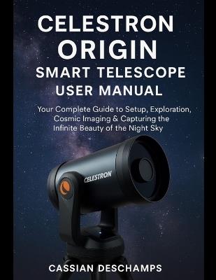 Celestron Origin Smart Telescope User Manual: Your Complete Guide to Setup, Exploration, Cosmic Imaging & Capturing the Infinite Beauty of the Night Sky. - Cassian DesChamps - cover