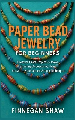 Paper Bead Jewelry for Beginners: Creative Craft Projects to Make Stunning Accessories Using Recycled Materials and Simple Techniques - Finnegan Shaw - cover