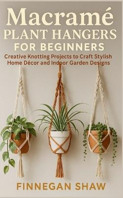 Macramé Plant Hangers for Beginners: Creative Knotting Projects to Craft Stylish Home Décor and Indoor Garden Designs - Finnegan Shaw - cover