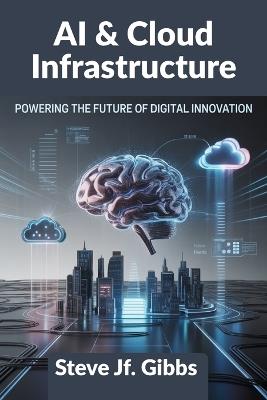 AI & Cloud Infrastructure: Powering the Future of Digital Innovation - Steve Jf Gibbs - cover