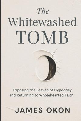 The Whitewashed Tomb: Exposing the Leaven of Hypocrisy and Returning to Wholehearted Faith - James Okon - cover