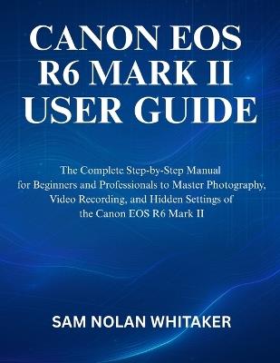 Canon EOS R6 Mark II User Guide: The Complete Step-by-Step Manual for Beginners and Professionals to Master Photography, Video Recording, and Hidden Settings of the Canon EOS R6 Mark II - Sam Nolan Whitaker - cover