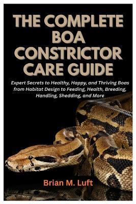 The Complete Boa Constrictor Care Guide: Expert Secrets to Healthy, Happy, and Thriving Boas from Habitat Design to Feeding, Health, Breeding, Handling, Shedding, and More - Brian M Luft - cover