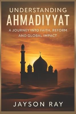 Understanding Ahmadiyyat: A Journey into Faith, Reform and Global Impact - Jayson Ray - cover