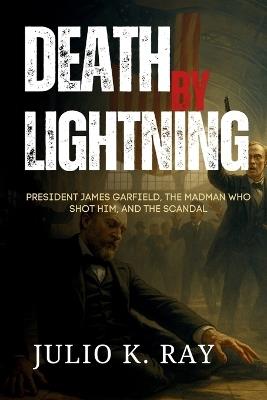 Death by Lightning: President James Garfield, the Madman Who Shot Him, and the Scandal That Shook a Nation - Julio K Ray - cover