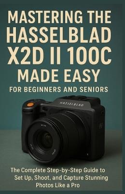 Mastering the Hasselblad X2D II 100C Made Easy for Beginners and Seniors: The Complete Step-by-Step Guide to Set Up, Shoot, and Capture Stunning Photos Like a Pro - Parker Zebb - cover