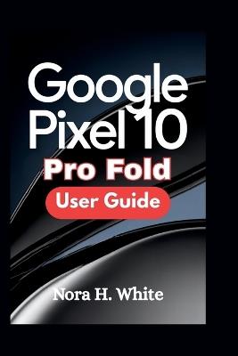 Google Pixel 10 Pro Fold User Guide: Master Every Feature of Your Foldable Device with Essential Tips and Advanced Techniques - Nora H White - cover