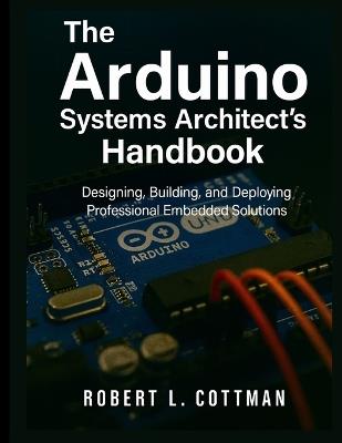 The Arduino Systems Architect's Handbook: Designing, Building, and Deploying Professional Embedded Solutions - Robert L Cottman - cover