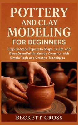 Pottery and Clay Modeling for Beginners: Step-by-Step Projects to Shape, Sculpt, and Glaze Beautiful Handmade Ceramics with Simple Tools and Creative Techniques - Beckett Cross - cover