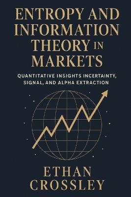 Entropy and Information Theory in Markets: Quantitative Insights into Uncertainty, Signal, and Alpha Extraction.: A Practical Guide for Building Robust Trading Systems Using Information Measures. - Ethan Crossley - cover